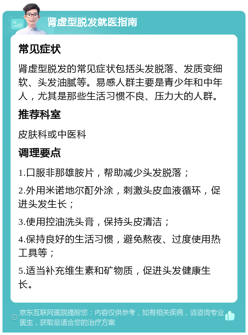 肾虚型脱发就医指南 常见症状 肾虚型脱发的常见症状包括头发脱落、发质变细软、头发油腻等。易感人群主要是青少年和中年人，尤其是那些生活习惯不良、压力大的人群。 推荐科室 皮肤科或中医科 调理要点 1.口服非那雄胺片，帮助减少头发脱落； 2.外用米诺地尔酊外涂，刺激头皮血液循环，促进头发生长； 3.使用控油洗头膏，保持头皮清洁； 4.保持良好的生活习惯，避免熬夜、过度使用热工具等； 5.适当补充维生素和矿物质，促进头发健康生长。