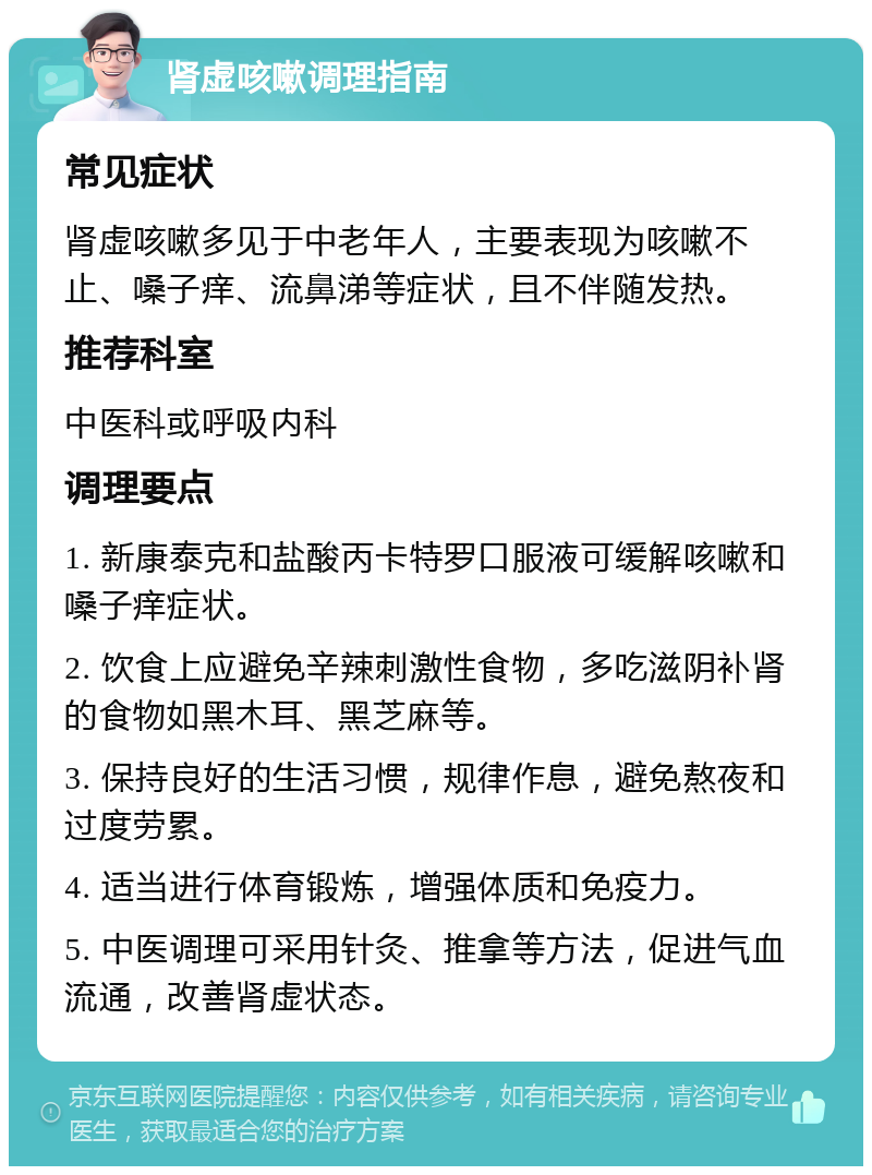 肾虚咳嗽调理指南 常见症状 肾虚咳嗽多见于中老年人，主要表现为咳嗽不止、嗓子痒、流鼻涕等症状，且不伴随发热。 推荐科室 中医科或呼吸内科 调理要点 1. 新康泰克和盐酸丙卡特罗口服液可缓解咳嗽和嗓子痒症状。 2. 饮食上应避免辛辣刺激性食物，多吃滋阴补肾的食物如黑木耳、黑芝麻等。 3. 保持良好的生活习惯，规律作息，避免熬夜和过度劳累。 4. 适当进行体育锻炼，增强体质和免疫力。 5. 中医调理可采用针灸、推拿等方法，促进气血流通，改善肾虚状态。