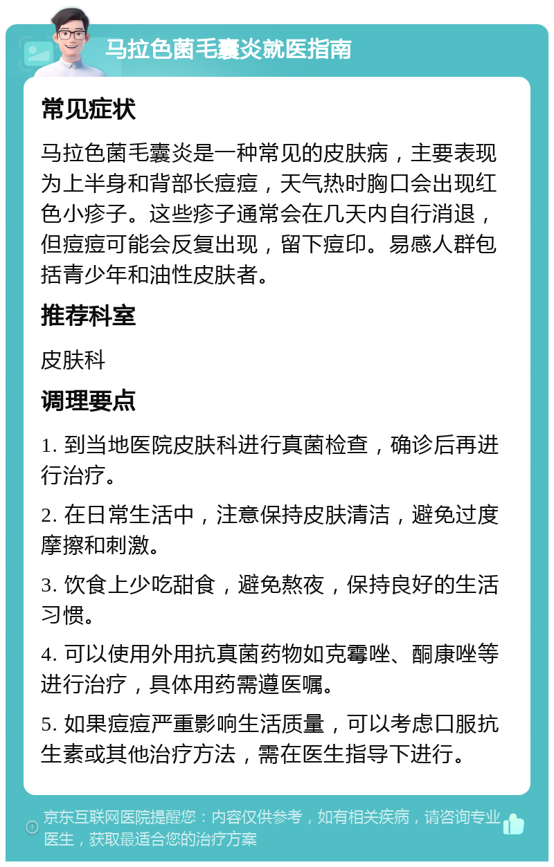 马拉色菌毛囊炎就医指南 常见症状 马拉色菌毛囊炎是一种常见的皮肤病，主要表现为上半身和背部长痘痘，天气热时胸口会出现红色小疹子。这些疹子通常会在几天内自行消退，但痘痘可能会反复出现，留下痘印。易感人群包括青少年和油性皮肤者。 推荐科室 皮肤科 调理要点 1. 到当地医院皮肤科进行真菌检查，确诊后再进行治疗。 2. 在日常生活中，注意保持皮肤清洁，避免过度摩擦和刺激。 3. 饮食上少吃甜食，避免熬夜，保持良好的生活习惯。 4. 可以使用外用抗真菌药物如克霉唑、酮康唑等进行治疗，具体用药需遵医嘱。 5. 如果痘痘严重影响生活质量，可以考虑口服抗生素或其他治疗方法，需在医生指导下进行。