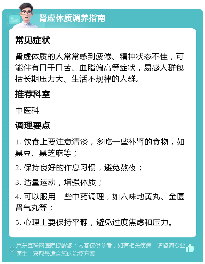 肾虚体质调养指南 常见症状 肾虚体质的人常常感到疲倦、精神状态不佳，可能伴有口干口苦、血脂偏高等症状，易感人群包括长期压力大、生活不规律的人群。 推荐科室 中医科 调理要点 1. 饮食上要注意清淡，多吃一些补肾的食物，如黑豆、黑芝麻等； 2. 保持良好的作息习惯，避免熬夜； 3. 适量运动，增强体质； 4. 可以服用一些中药调理，如六味地黄丸、金匮肾气丸等； 5. 心理上要保持平静，避免过度焦虑和压力。