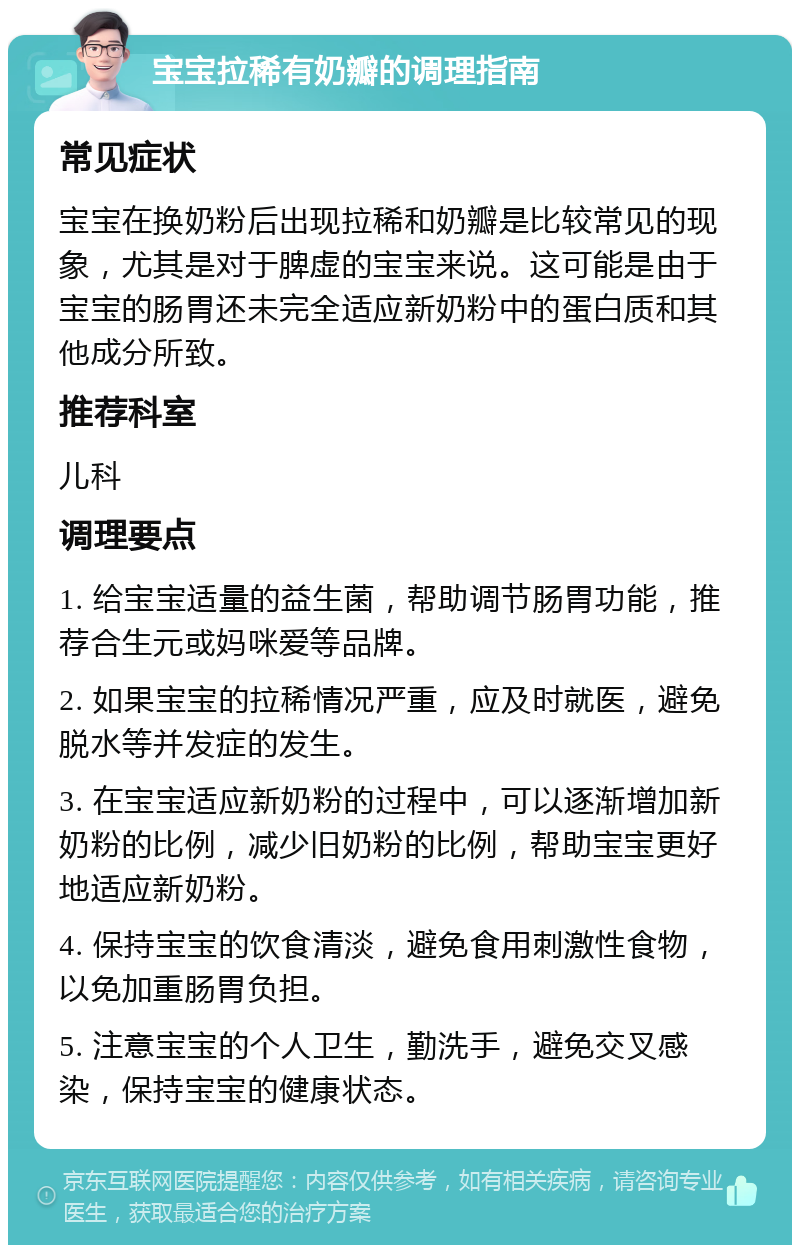 宝宝拉稀有奶瓣的调理指南 常见症状 宝宝在换奶粉后出现拉稀和奶瓣是比较常见的现象，尤其是对于脾虚的宝宝来说。这可能是由于宝宝的肠胃还未完全适应新奶粉中的蛋白质和其他成分所致。 推荐科室 儿科 调理要点 1. 给宝宝适量的益生菌，帮助调节肠胃功能，推荐合生元或妈咪爱等品牌。 2. 如果宝宝的拉稀情况严重，应及时就医，避免脱水等并发症的发生。 3. 在宝宝适应新奶粉的过程中，可以逐渐增加新奶粉的比例，减少旧奶粉的比例，帮助宝宝更好地适应新奶粉。 4. 保持宝宝的饮食清淡，避免食用刺激性食物，以免加重肠胃负担。 5. 注意宝宝的个人卫生，勤洗手，避免交叉感染，保持宝宝的健康状态。