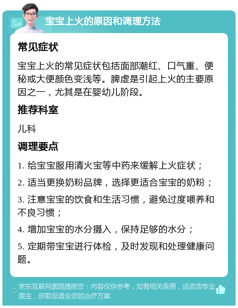 宝宝上火的原因和调理方法 常见症状 宝宝上火的常见症状包括面部潮红、口气重、便秘或大便颜色变浅等。脾虚是引起上火的主要原因之一，尤其是在婴幼儿阶段。 推荐科室 儿科 调理要点 1. 给宝宝服用清火宝等中药来缓解上火症状； 2. 适当更换奶粉品牌，选择更适合宝宝的奶粉； 3. 注意宝宝的饮食和生活习惯，避免过度喂养和不良习惯； 4. 增加宝宝的水分摄入，保持足够的水分； 5. 定期带宝宝进行体检，及时发现和处理健康问题。