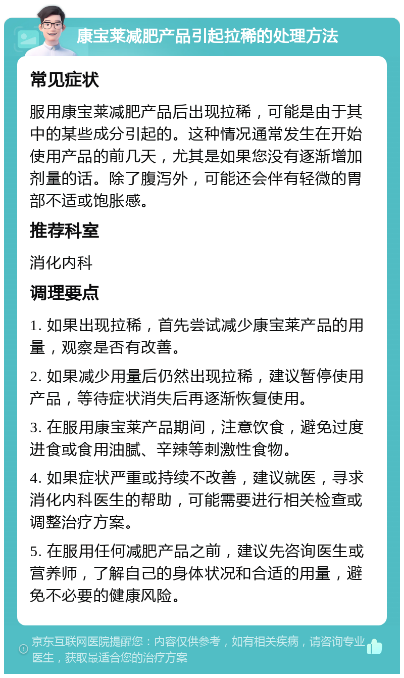 康宝莱减肥产品引起拉稀的处理方法 常见症状 服用康宝莱减肥产品后出现拉稀，可能是由于其中的某些成分引起的。这种情况通常发生在开始使用产品的前几天，尤其是如果您没有逐渐增加剂量的话。除了腹泻外，可能还会伴有轻微的胃部不适或饱胀感。 推荐科室 消化内科 调理要点 1. 如果出现拉稀，首先尝试减少康宝莱产品的用量，观察是否有改善。 2. 如果减少用量后仍然出现拉稀，建议暂停使用产品，等待症状消失后再逐渐恢复使用。 3. 在服用康宝莱产品期间，注意饮食，避免过度进食或食用油腻、辛辣等刺激性食物。 4. 如果症状严重或持续不改善，建议就医，寻求消化内科医生的帮助，可能需要进行相关检查或调整治疗方案。 5. 在服用任何减肥产品之前，建议先咨询医生或营养师，了解自己的身体状况和合适的用量，避免不必要的健康风险。