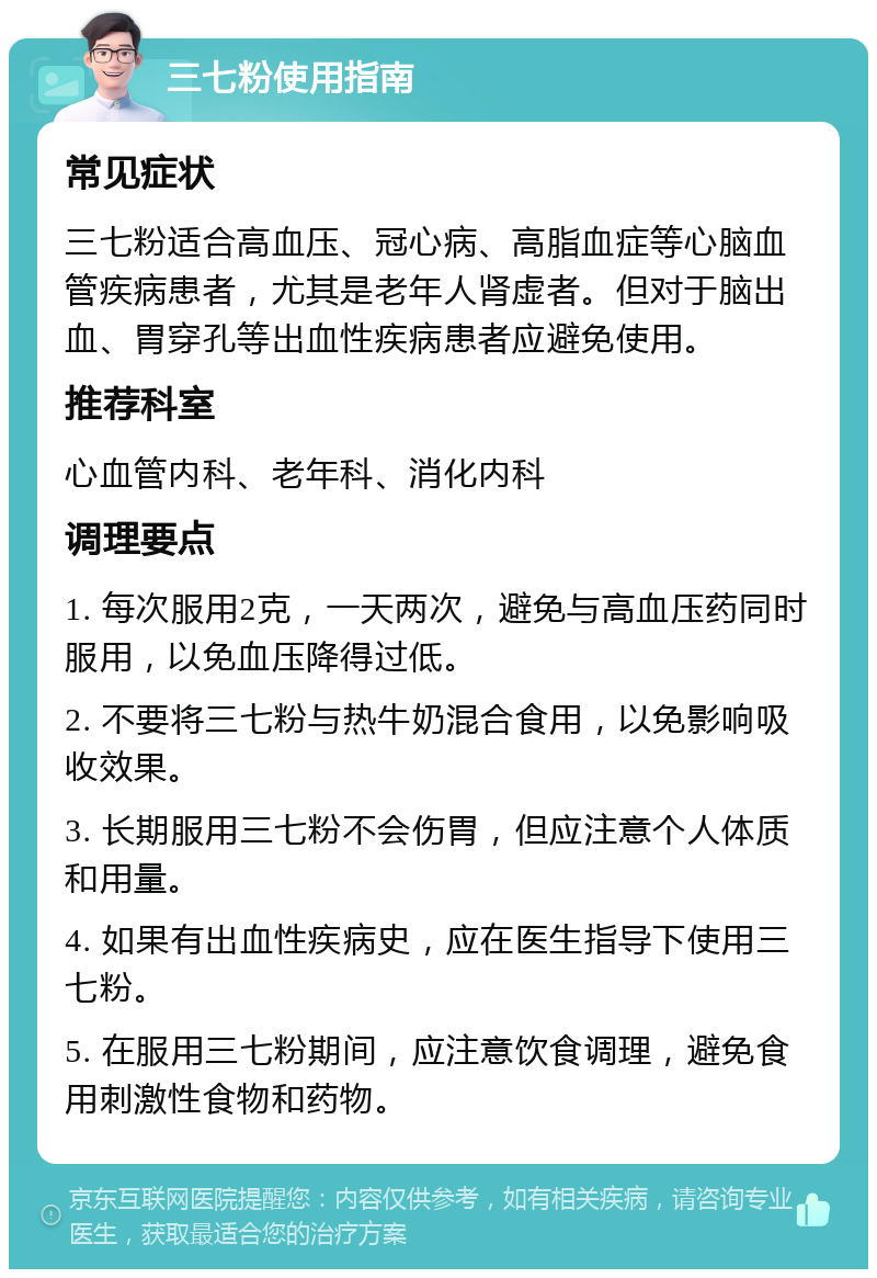 三七粉使用指南 常见症状 三七粉适合高血压、冠心病、高脂血症等心脑血管疾病患者，尤其是老年人肾虚者。但对于脑出血、胃穿孔等出血性疾病患者应避免使用。 推荐科室 心血管内科、老年科、消化内科 调理要点 1. 每次服用2克，一天两次，避免与高血压药同时服用，以免血压降得过低。 2. 不要将三七粉与热牛奶混合食用，以免影响吸收效果。 3. 长期服用三七粉不会伤胃，但应注意个人体质和用量。 4. 如果有出血性疾病史，应在医生指导下使用三七粉。 5. 在服用三七粉期间，应注意饮食调理，避免食用刺激性食物和药物。