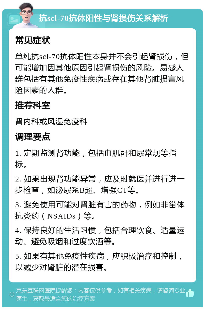 抗scl-70抗体阳性与肾损伤关系解析 常见症状 单纯抗scl-70抗体阳性本身并不会引起肾损伤，但可能增加因其他原因引起肾损伤的风险。易感人群包括有其他免疫性疾病或存在其他肾脏损害风险因素的人群。 推荐科室 肾内科或风湿免疫科 调理要点 1. 定期监测肾功能，包括血肌酐和尿常规等指标。 2. 如果出现肾功能异常，应及时就医并进行进一步检查，如泌尿系B超、增强CT等。 3. 避免使用可能对肾脏有害的药物，例如非甾体抗炎药（NSAIDs）等。 4. 保持良好的生活习惯，包括合理饮食、适量运动、避免吸烟和过度饮酒等。 5. 如果有其他免疫性疾病，应积极治疗和控制，以减少对肾脏的潜在损害。