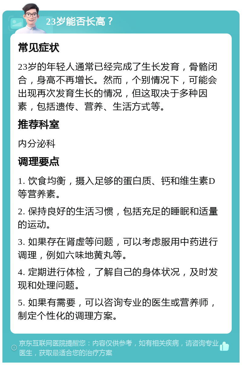 23岁能否长高？ 常见症状 23岁的年轻人通常已经完成了生长发育，骨骼闭合，身高不再增长。然而，个别情况下，可能会出现再次发育生长的情况，但这取决于多种因素，包括遗传、营养、生活方式等。 推荐科室 内分泌科 调理要点 1. 饮食均衡，摄入足够的蛋白质、钙和维生素D等营养素。 2. 保持良好的生活习惯，包括充足的睡眠和适量的运动。 3. 如果存在肾虚等问题，可以考虑服用中药进行调理，例如六味地黄丸等。 4. 定期进行体检，了解自己的身体状况，及时发现和处理问题。 5. 如果有需要，可以咨询专业的医生或营养师，制定个性化的调理方案。