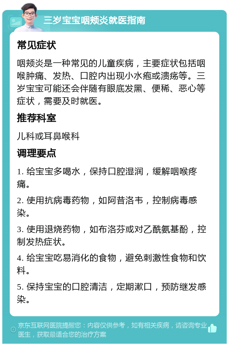 三岁宝宝咽颊炎就医指南 常见症状 咽颊炎是一种常见的儿童疾病，主要症状包括咽喉肿痛、发热、口腔内出现小水疱或溃疡等。三岁宝宝可能还会伴随有眼底发黑、便稀、恶心等症状，需要及时就医。 推荐科室 儿科或耳鼻喉科 调理要点 1. 给宝宝多喝水，保持口腔湿润，缓解咽喉疼痛。 2. 使用抗病毒药物，如阿昔洛韦，控制病毒感染。 3. 使用退烧药物，如布洛芬或对乙酰氨基酚，控制发热症状。 4. 给宝宝吃易消化的食物，避免刺激性食物和饮料。 5. 保持宝宝的口腔清洁，定期漱口，预防继发感染。