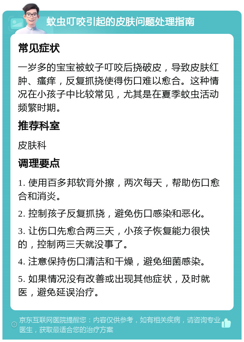 蚊虫叮咬引起的皮肤问题处理指南 常见症状 一岁多的宝宝被蚊子叮咬后挠破皮，导致皮肤红肿、瘙痒，反复抓挠使得伤口难以愈合。这种情况在小孩子中比较常见，尤其是在夏季蚊虫活动频繁时期。 推荐科室 皮肤科 调理要点 1. 使用百多邦软膏外擦，两次每天，帮助伤口愈合和消炎。 2. 控制孩子反复抓挠，避免伤口感染和恶化。 3. 让伤口先愈合两三天，小孩子恢复能力很快的，控制两三天就没事了。 4. 注意保持伤口清洁和干燥，避免细菌感染。 5. 如果情况没有改善或出现其他症状，及时就医，避免延误治疗。