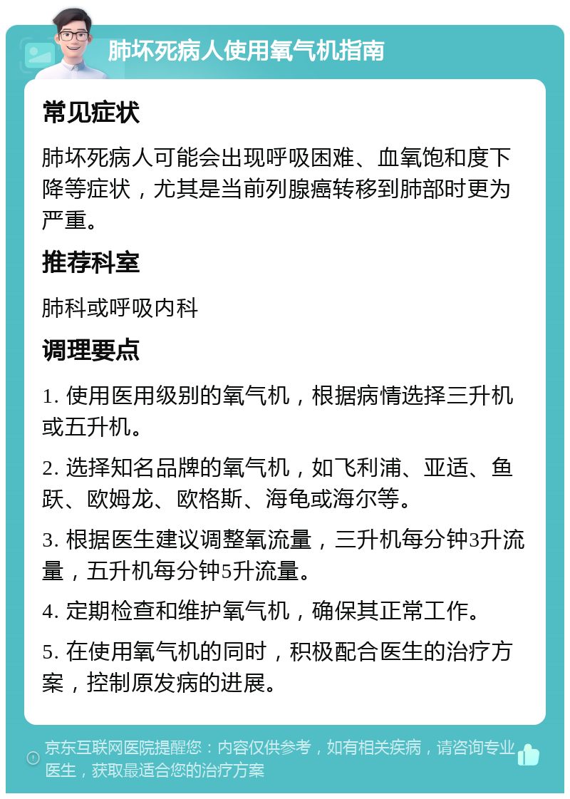 肺坏死病人使用氧气机指南 常见症状 肺坏死病人可能会出现呼吸困难、血氧饱和度下降等症状，尤其是当前列腺癌转移到肺部时更为严重。 推荐科室 肺科或呼吸内科 调理要点 1. 使用医用级别的氧气机，根据病情选择三升机或五升机。 2. 选择知名品牌的氧气机，如飞利浦、亚适、鱼跃、欧姆龙、欧格斯、海龟或海尔等。 3. 根据医生建议调整氧流量，三升机每分钟3升流量，五升机每分钟5升流量。 4. 定期检查和维护氧气机，确保其正常工作。 5. 在使用氧气机的同时，积极配合医生的治疗方案，控制原发病的进展。