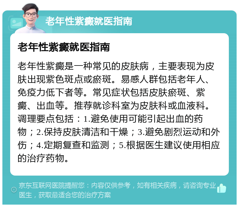 老年性紫癜就医指南 老年性紫癜就医指南 老年性紫癜是一种常见的皮肤病，主要表现为皮肤出现紫色斑点或瘀斑。易感人群包括老年人、免疫力低下者等。常见症状包括皮肤瘀斑、紫癜、出血等。推荐就诊科室为皮肤科或血液科。调理要点包括：1.避免使用可能引起出血的药物；2.保持皮肤清洁和干燥；3.避免剧烈运动和外伤；4.定期复查和监测；5.根据医生建议使用相应的治疗药物。