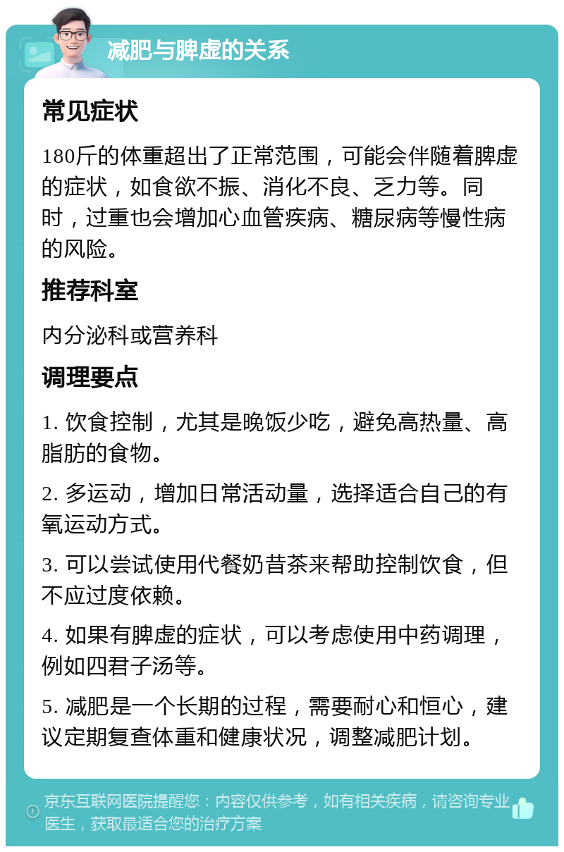 减肥与脾虚的关系 常见症状 180斤的体重超出了正常范围，可能会伴随着脾虚的症状，如食欲不振、消化不良、乏力等。同时，过重也会增加心血管疾病、糖尿病等慢性病的风险。 推荐科室 内分泌科或营养科 调理要点 1. 饮食控制，尤其是晚饭少吃，避免高热量、高脂肪的食物。 2. 多运动，增加日常活动量，选择适合自己的有氧运动方式。 3. 可以尝试使用代餐奶昔茶来帮助控制饮食，但不应过度依赖。 4. 如果有脾虚的症状，可以考虑使用中药调理，例如四君子汤等。 5. 减肥是一个长期的过程，需要耐心和恒心，建议定期复查体重和健康状况，调整减肥计划。