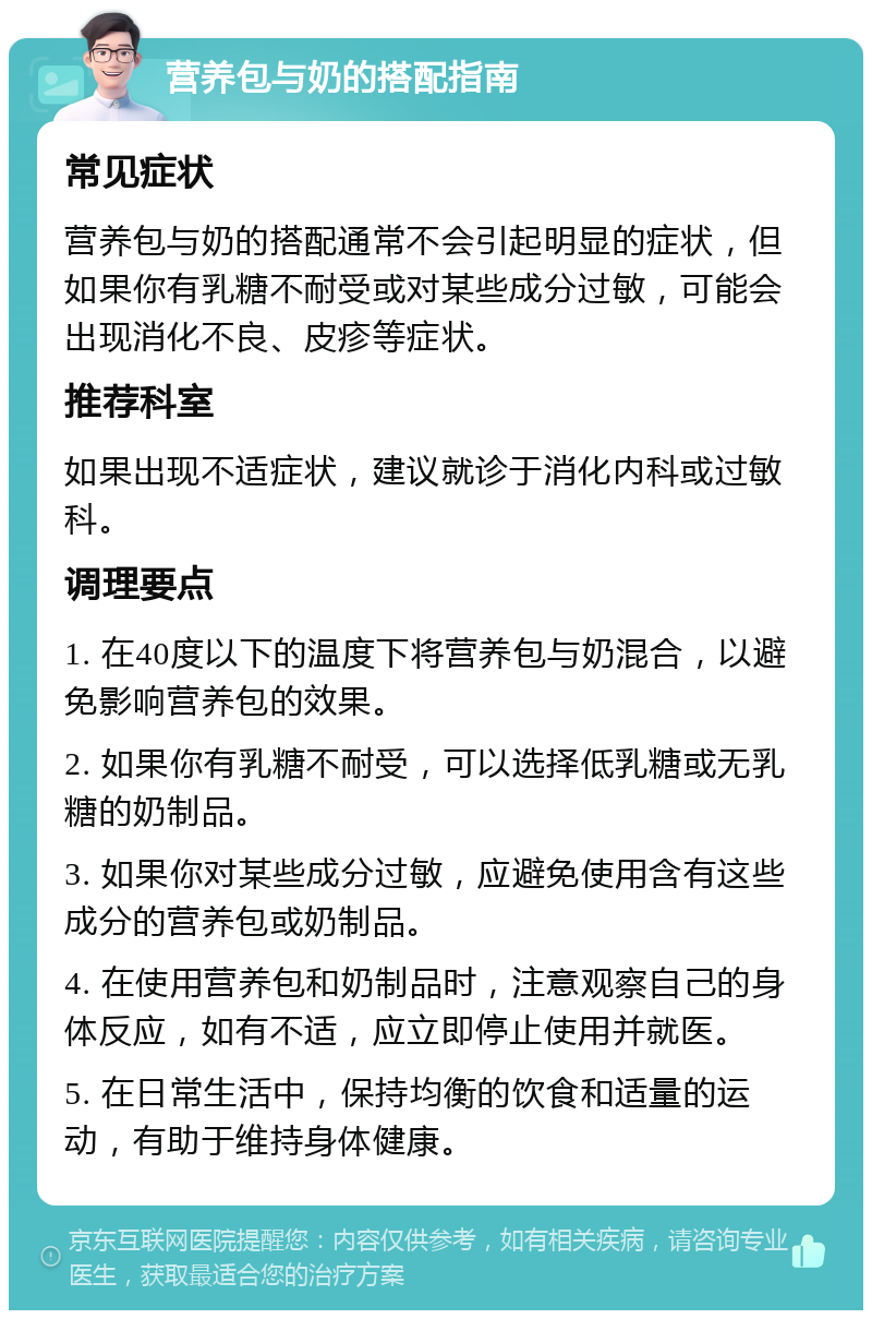 营养包与奶的搭配指南 常见症状 营养包与奶的搭配通常不会引起明显的症状，但如果你有乳糖不耐受或对某些成分过敏，可能会出现消化不良、皮疹等症状。 推荐科室 如果出现不适症状，建议就诊于消化内科或过敏科。 调理要点 1. 在40度以下的温度下将营养包与奶混合，以避免影响营养包的效果。 2. 如果你有乳糖不耐受，可以选择低乳糖或无乳糖的奶制品。 3. 如果你对某些成分过敏，应避免使用含有这些成分的营养包或奶制品。 4. 在使用营养包和奶制品时，注意观察自己的身体反应，如有不适，应立即停止使用并就医。 5. 在日常生活中，保持均衡的饮食和适量的运动，有助于维持身体健康。