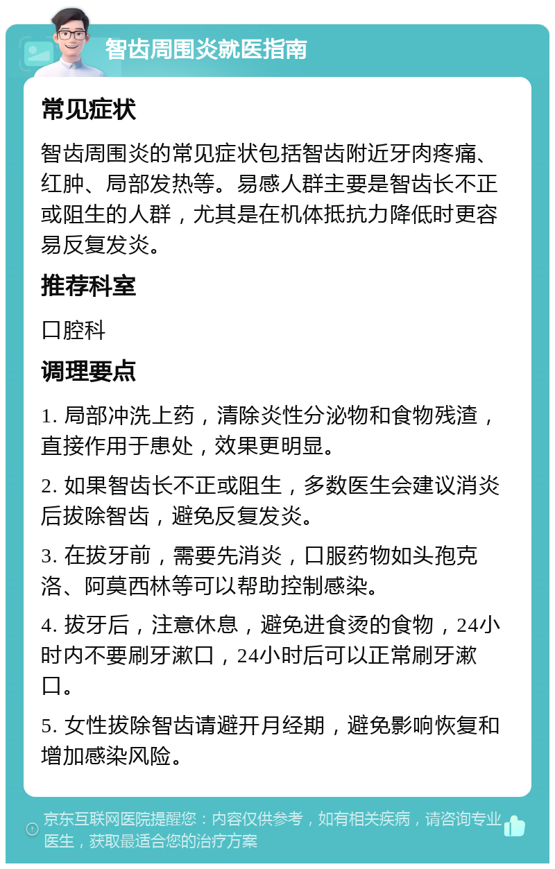 智齿周围炎就医指南 常见症状 智齿周围炎的常见症状包括智齿附近牙肉疼痛、红肿、局部发热等。易感人群主要是智齿长不正或阻生的人群，尤其是在机体抵抗力降低时更容易反复发炎。 推荐科室 口腔科 调理要点 1. 局部冲洗上药，清除炎性分泌物和食物残渣，直接作用于患处，效果更明显。 2. 如果智齿长不正或阻生，多数医生会建议消炎后拔除智齿，避免反复发炎。 3. 在拔牙前，需要先消炎，口服药物如头孢克洛、阿莫西林等可以帮助控制感染。 4. 拔牙后，注意休息，避免进食烫的食物，24小时内不要刷牙漱口，24小时后可以正常刷牙漱口。 5. 女性拔除智齿请避开月经期，避免影响恢复和增加感染风险。