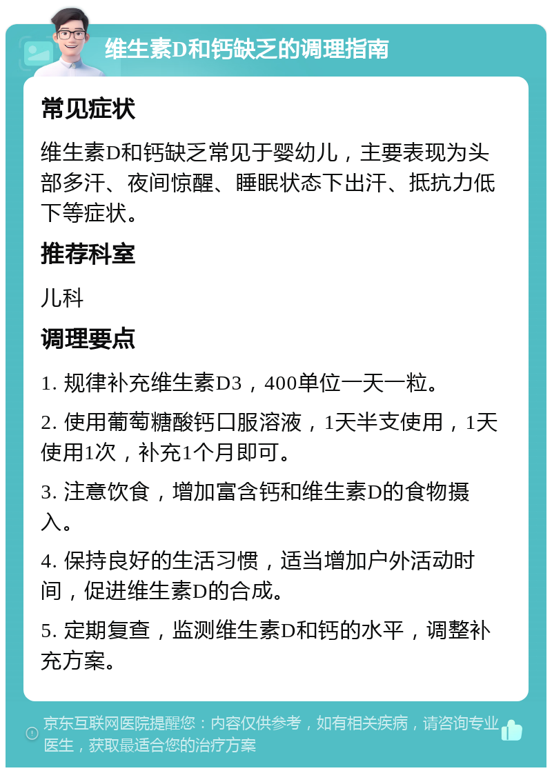 维生素D和钙缺乏的调理指南 常见症状 维生素D和钙缺乏常见于婴幼儿，主要表现为头部多汗、夜间惊醒、睡眠状态下出汗、抵抗力低下等症状。 推荐科室 儿科 调理要点 1. 规律补充维生素D3，400单位一天一粒。 2. 使用葡萄糖酸钙口服溶液，1天半支使用，1天使用1次，补充1个月即可。 3. 注意饮食，增加富含钙和维生素D的食物摄入。 4. 保持良好的生活习惯，适当增加户外活动时间，促进维生素D的合成。 5. 定期复查，监测维生素D和钙的水平，调整补充方案。