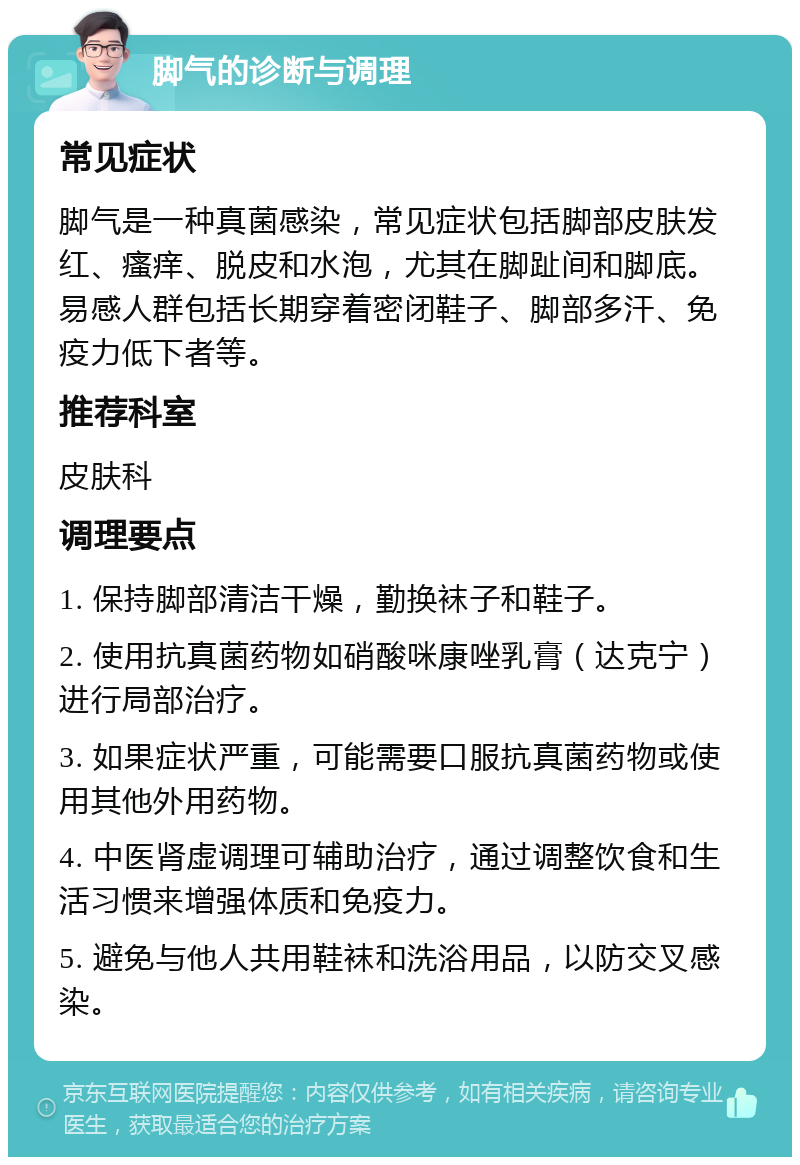 脚气的诊断与调理 常见症状 脚气是一种真菌感染，常见症状包括脚部皮肤发红、瘙痒、脱皮和水泡，尤其在脚趾间和脚底。易感人群包括长期穿着密闭鞋子、脚部多汗、免疫力低下者等。 推荐科室 皮肤科 调理要点 1. 保持脚部清洁干燥，勤换袜子和鞋子。 2. 使用抗真菌药物如硝酸咪康唑乳膏（达克宁）进行局部治疗。 3. 如果症状严重，可能需要口服抗真菌药物或使用其他外用药物。 4. 中医肾虚调理可辅助治疗，通过调整饮食和生活习惯来增强体质和免疫力。 5. 避免与他人共用鞋袜和洗浴用品，以防交叉感染。