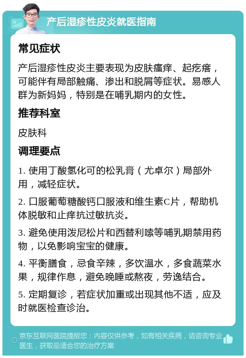 产后湿疹性皮炎就医指南 常见症状 产后湿疹性皮炎主要表现为皮肤瘙痒、起疙瘩，可能伴有局部触痛、渗出和脱屑等症状。易感人群为新妈妈，特别是在哺乳期内的女性。 推荐科室 皮肤科 调理要点 1. 使用丁酸氢化可的松乳膏（尤卓尔）局部外用，减轻症状。 2. 口服葡萄糖酸钙口服液和维生素C片，帮助机体脱敏和止痒抗过敏抗炎。 3. 避免使用泼尼松片和西替利嗦等哺乳期禁用药物，以免影响宝宝的健康。 4. 平衡膳食，忌食辛辣，多饮温水，多食蔬菜水果，规律作息，避免晚睡或熬夜，劳逸结合。 5. 定期复诊，若症状加重或出现其他不适，应及时就医检查诊治。