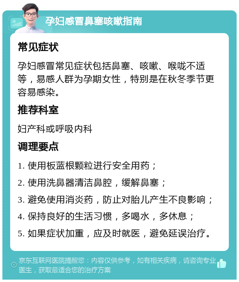 孕妇感冒鼻塞咳嗽指南 常见症状 孕妇感冒常见症状包括鼻塞、咳嗽、喉咙不适等，易感人群为孕期女性，特别是在秋冬季节更容易感染。 推荐科室 妇产科或呼吸内科 调理要点 1. 使用板蓝根颗粒进行安全用药； 2. 使用洗鼻器清洁鼻腔，缓解鼻塞； 3. 避免使用消炎药，防止对胎儿产生不良影响； 4. 保持良好的生活习惯，多喝水，多休息； 5. 如果症状加重，应及时就医，避免延误治疗。