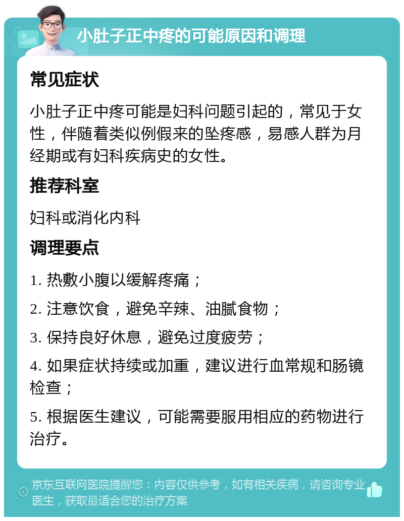 小肚子正中疼的可能原因和调理 常见症状 小肚子正中疼可能是妇科问题引起的，常见于女性，伴随着类似例假来的坠疼感，易感人群为月经期或有妇科疾病史的女性。 推荐科室 妇科或消化内科 调理要点 1. 热敷小腹以缓解疼痛； 2. 注意饮食，避免辛辣、油腻食物； 3. 保持良好休息，避免过度疲劳； 4. 如果症状持续或加重，建议进行血常规和肠镜检查； 5. 根据医生建议，可能需要服用相应的药物进行治疗。