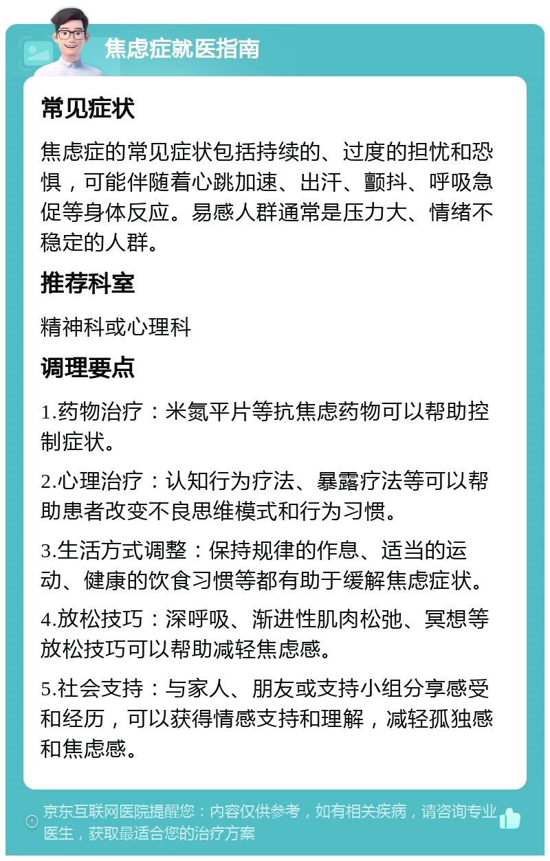 焦虑症就医指南 常见症状 焦虑症的常见症状包括持续的、过度的担忧和恐惧，可能伴随着心跳加速、出汗、颤抖、呼吸急促等身体反应。易感人群通常是压力大、情绪不稳定的人群。 推荐科室 精神科或心理科 调理要点 1.药物治疗：米氮平片等抗焦虑药物可以帮助控制症状。 2.心理治疗：认知行为疗法、暴露疗法等可以帮助患者改变不良思维模式和行为习惯。 3.生活方式调整：保持规律的作息、适当的运动、健康的饮食习惯等都有助于缓解焦虑症状。 4.放松技巧：深呼吸、渐进性肌肉松弛、冥想等放松技巧可以帮助减轻焦虑感。 5.社会支持：与家人、朋友或支持小组分享感受和经历，可以获得情感支持和理解，减轻孤独感和焦虑感。