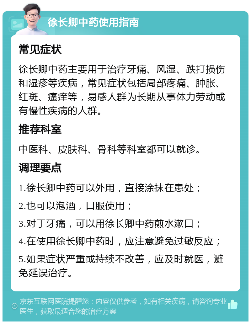 徐长卿中药使用指南 常见症状 徐长卿中药主要用于治疗牙痛、风湿、跌打损伤和湿疹等疾病，常见症状包括局部疼痛、肿胀、红斑、瘙痒等，易感人群为长期从事体力劳动或有慢性疾病的人群。 推荐科室 中医科、皮肤科、骨科等科室都可以就诊。 调理要点 1.徐长卿中药可以外用，直接涂抹在患处； 2.也可以泡酒，口服使用； 3.对于牙痛，可以用徐长卿中药煎水漱口； 4.在使用徐长卿中药时，应注意避免过敏反应； 5.如果症状严重或持续不改善，应及时就医，避免延误治疗。