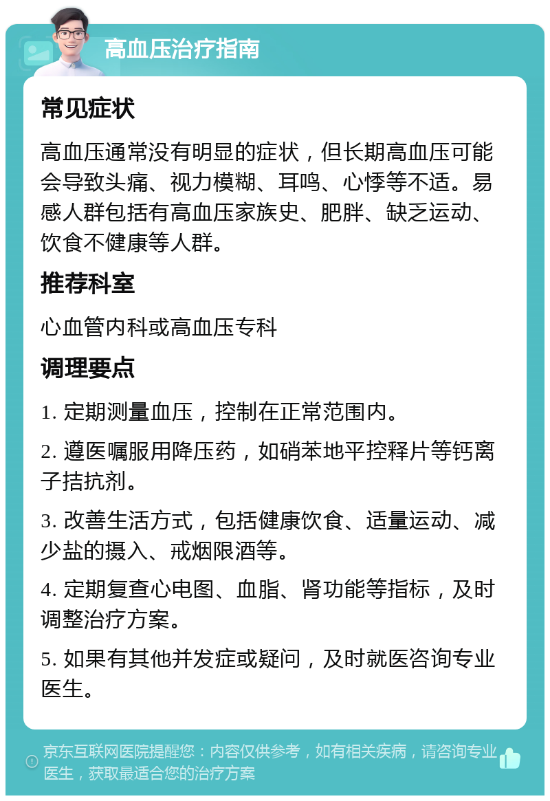 高血压治疗指南 常见症状 高血压通常没有明显的症状，但长期高血压可能会导致头痛、视力模糊、耳鸣、心悸等不适。易感人群包括有高血压家族史、肥胖、缺乏运动、饮食不健康等人群。 推荐科室 心血管内科或高血压专科 调理要点 1. 定期测量血压，控制在正常范围内。 2. 遵医嘱服用降压药，如硝苯地平控释片等钙离子拮抗剂。 3. 改善生活方式，包括健康饮食、适量运动、减少盐的摄入、戒烟限酒等。 4. 定期复查心电图、血脂、肾功能等指标，及时调整治疗方案。 5. 如果有其他并发症或疑问，及时就医咨询专业医生。