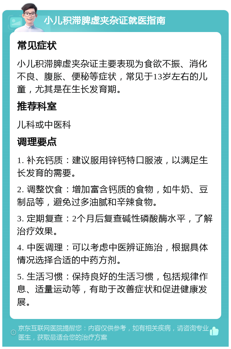 小儿积滞脾虚夹杂证就医指南 常见症状 小儿积滞脾虚夹杂证主要表现为食欲不振、消化不良、腹胀、便秘等症状，常见于13岁左右的儿童，尤其是在生长发育期。 推荐科室 儿科或中医科 调理要点 1. 补充钙质：建议服用锌钙特口服液，以满足生长发育的需要。 2. 调整饮食：增加富含钙质的食物，如牛奶、豆制品等，避免过多油腻和辛辣食物。 3. 定期复查：2个月后复查碱性磷酸酶水平，了解治疗效果。 4. 中医调理：可以考虑中医辨证施治，根据具体情况选择合适的中药方剂。 5. 生活习惯：保持良好的生活习惯，包括规律作息、适量运动等，有助于改善症状和促进健康发展。