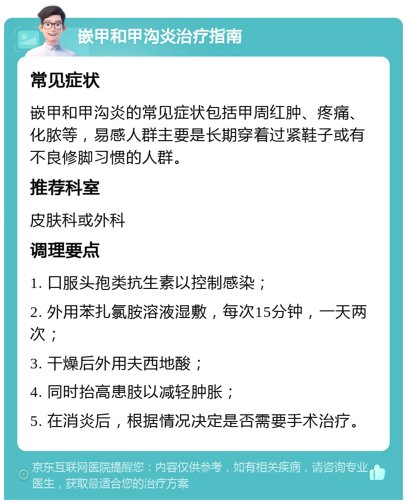 嵌甲和甲沟炎治疗指南 常见症状 嵌甲和甲沟炎的常见症状包括甲周红肿、疼痛、化脓等，易感人群主要是长期穿着过紧鞋子或有不良修脚习惯的人群。 推荐科室 皮肤科或外科 调理要点 1. 口服头孢类抗生素以控制感染； 2. 外用苯扎氯胺溶液湿敷，每次15分钟，一天两次； 3. 干燥后外用夫西地酸； 4. 同时抬高患肢以减轻肿胀； 5. 在消炎后，根据情况决定是否需要手术治疗。