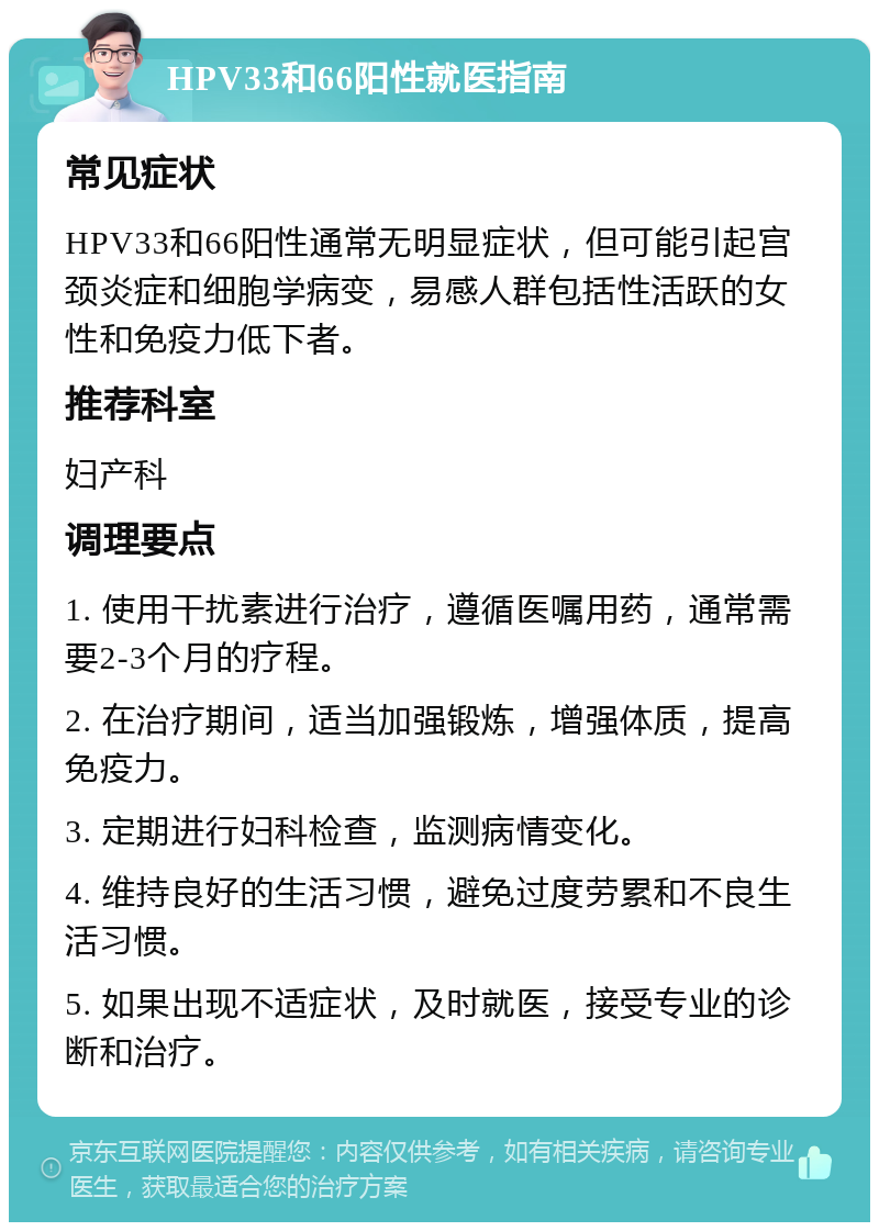 HPV33和66阳性就医指南 常见症状 HPV33和66阳性通常无明显症状，但可能引起宫颈炎症和细胞学病变，易感人群包括性活跃的女性和免疫力低下者。 推荐科室 妇产科 调理要点 1. 使用干扰素进行治疗，遵循医嘱用药，通常需要2-3个月的疗程。 2. 在治疗期间，适当加强锻炼，增强体质，提高免疫力。 3. 定期进行妇科检查，监测病情变化。 4. 维持良好的生活习惯，避免过度劳累和不良生活习惯。 5. 如果出现不适症状，及时就医，接受专业的诊断和治疗。