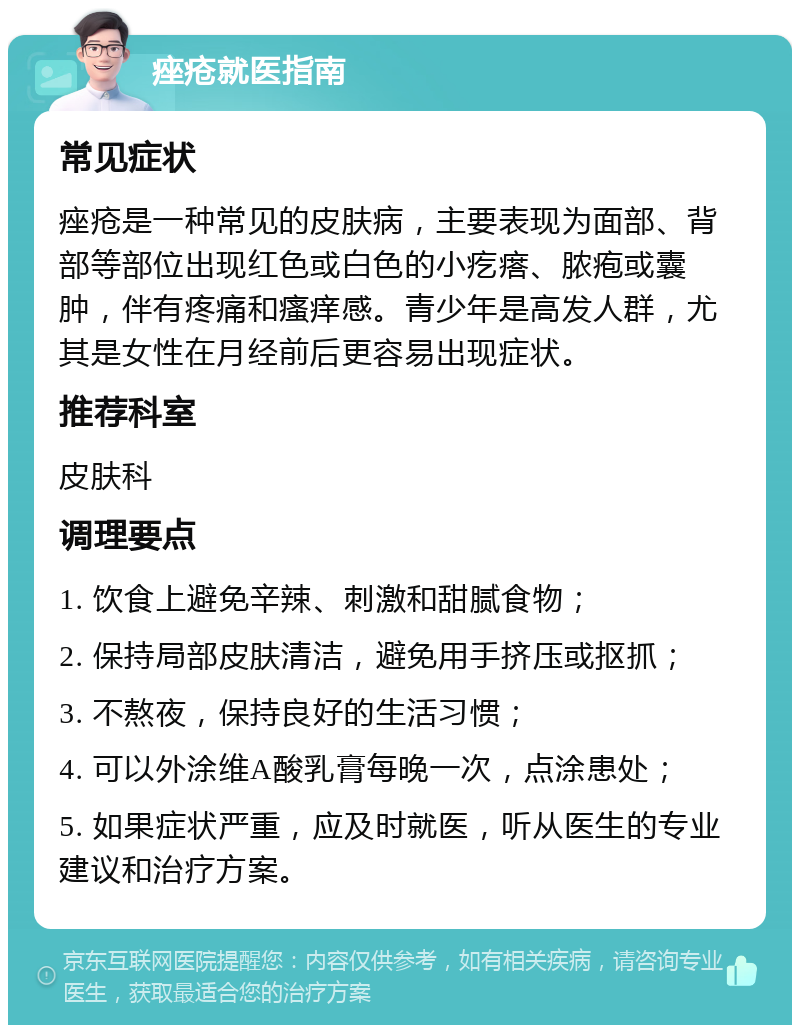 痤疮就医指南 常见症状 痤疮是一种常见的皮肤病，主要表现为面部、背部等部位出现红色或白色的小疙瘩、脓疱或囊肿，伴有疼痛和瘙痒感。青少年是高发人群，尤其是女性在月经前后更容易出现症状。 推荐科室 皮肤科 调理要点 1. 饮食上避免辛辣、刺激和甜腻食物； 2. 保持局部皮肤清洁，避免用手挤压或抠抓； 3. 不熬夜，保持良好的生活习惯； 4. 可以外涂维A酸乳膏每晚一次，点涂患处； 5. 如果症状严重，应及时就医，听从医生的专业建议和治疗方案。