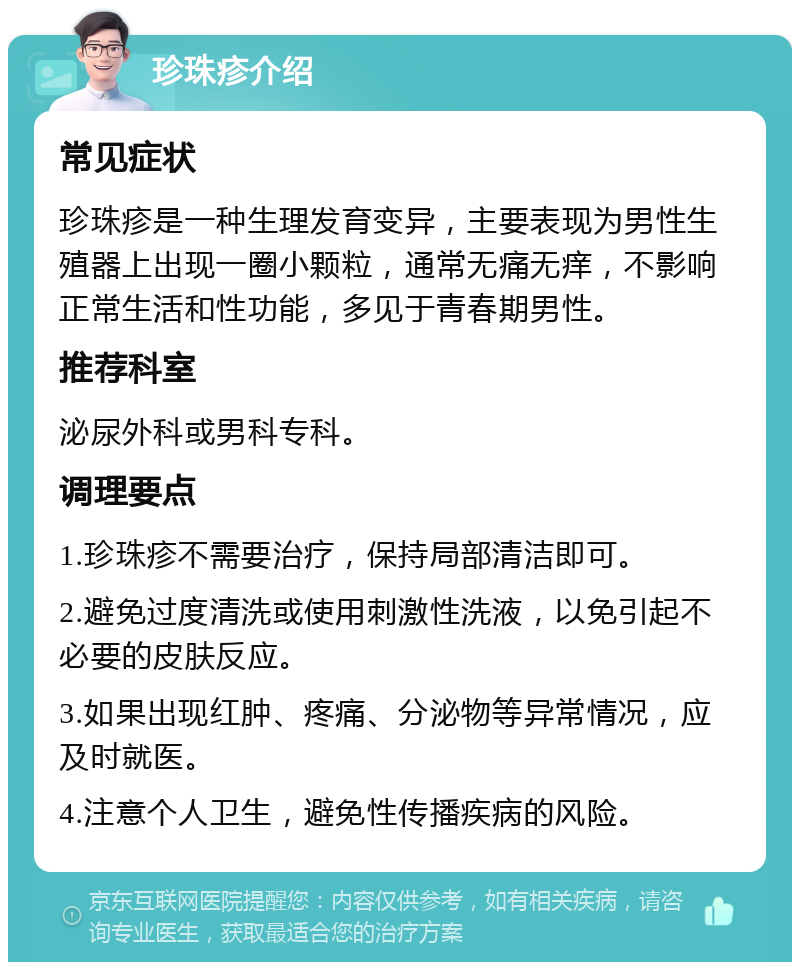 珍珠疹介绍 常见症状 珍珠疹是一种生理发育变异，主要表现为男性生殖器上出现一圈小颗粒，通常无痛无痒，不影响正常生活和性功能，多见于青春期男性。 推荐科室 泌尿外科或男科专科。 调理要点 1.珍珠疹不需要治疗，保持局部清洁即可。 2.避免过度清洗或使用刺激性洗液，以免引起不必要的皮肤反应。 3.如果出现红肿、疼痛、分泌物等异常情况，应及时就医。 4.注意个人卫生，避免性传播疾病的风险。