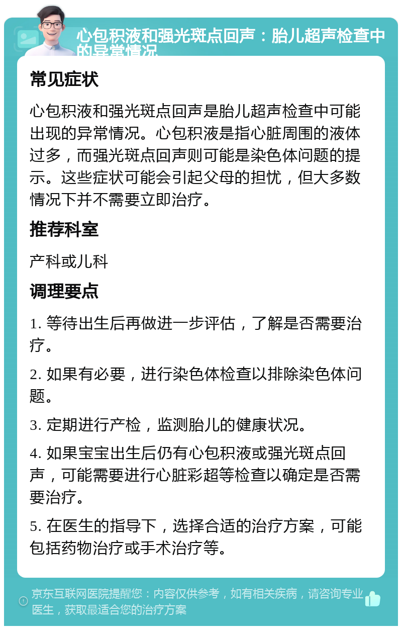 心包积液和强光斑点回声：胎儿超声检查中的异常情况 常见症状 心包积液和强光斑点回声是胎儿超声检查中可能出现的异常情况。心包积液是指心脏周围的液体过多，而强光斑点回声则可能是染色体问题的提示。这些症状可能会引起父母的担忧，但大多数情况下并不需要立即治疗。 推荐科室 产科或儿科 调理要点 1. 等待出生后再做进一步评估，了解是否需要治疗。 2. 如果有必要，进行染色体检查以排除染色体问题。 3. 定期进行产检，监测胎儿的健康状况。 4. 如果宝宝出生后仍有心包积液或强光斑点回声，可能需要进行心脏彩超等检查以确定是否需要治疗。 5. 在医生的指导下，选择合适的治疗方案，可能包括药物治疗或手术治疗等。