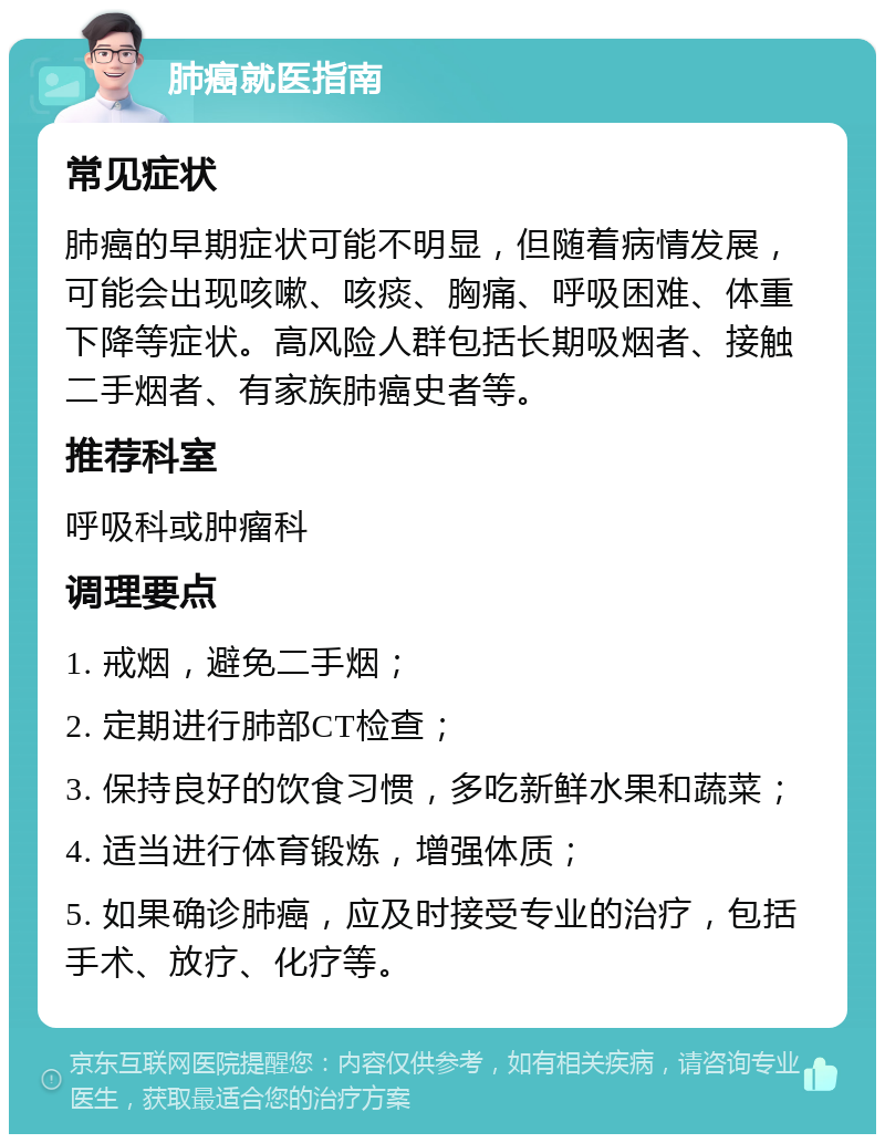 肺癌就医指南 常见症状 肺癌的早期症状可能不明显，但随着病情发展，可能会出现咳嗽、咳痰、胸痛、呼吸困难、体重下降等症状。高风险人群包括长期吸烟者、接触二手烟者、有家族肺癌史者等。 推荐科室 呼吸科或肿瘤科 调理要点 1. 戒烟，避免二手烟； 2. 定期进行肺部CT检查； 3. 保持良好的饮食习惯，多吃新鲜水果和蔬菜； 4. 适当进行体育锻炼，增强体质； 5. 如果确诊肺癌，应及时接受专业的治疗，包括手术、放疗、化疗等。