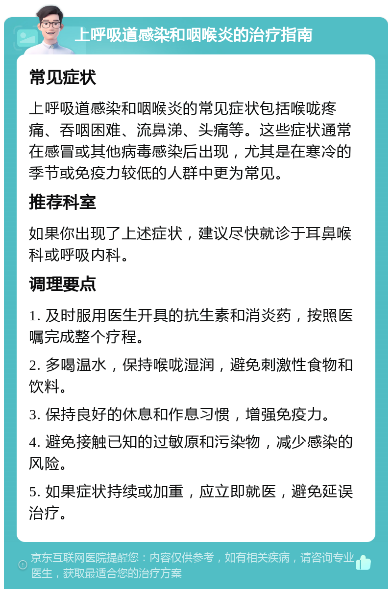 上呼吸道感染和咽喉炎的治疗指南 常见症状 上呼吸道感染和咽喉炎的常见症状包括喉咙疼痛、吞咽困难、流鼻涕、头痛等。这些症状通常在感冒或其他病毒感染后出现，尤其是在寒冷的季节或免疫力较低的人群中更为常见。 推荐科室 如果你出现了上述症状，建议尽快就诊于耳鼻喉科或呼吸内科。 调理要点 1. 及时服用医生开具的抗生素和消炎药，按照医嘱完成整个疗程。 2. 多喝温水，保持喉咙湿润，避免刺激性食物和饮料。 3. 保持良好的休息和作息习惯，增强免疫力。 4. 避免接触已知的过敏原和污染物，减少感染的风险。 5. 如果症状持续或加重，应立即就医，避免延误治疗。