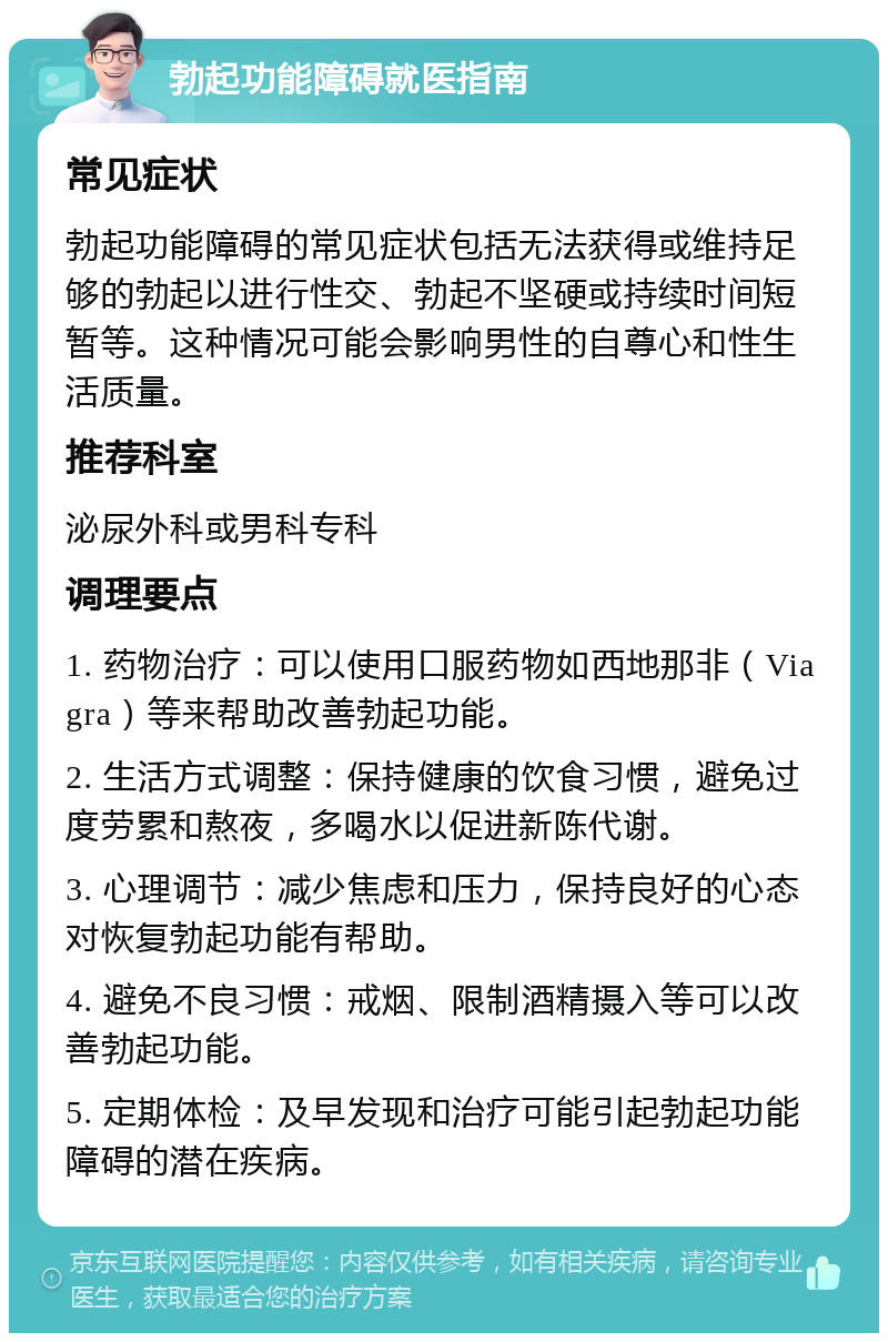 勃起功能障碍就医指南 常见症状 勃起功能障碍的常见症状包括无法获得或维持足够的勃起以进行性交、勃起不坚硬或持续时间短暂等。这种情况可能会影响男性的自尊心和性生活质量。 推荐科室 泌尿外科或男科专科 调理要点 1. 药物治疗：可以使用口服药物如西地那非（Viagra）等来帮助改善勃起功能。 2. 生活方式调整：保持健康的饮食习惯，避免过度劳累和熬夜，多喝水以促进新陈代谢。 3. 心理调节：减少焦虑和压力，保持良好的心态对恢复勃起功能有帮助。 4. 避免不良习惯：戒烟、限制酒精摄入等可以改善勃起功能。 5. 定期体检：及早发现和治疗可能引起勃起功能障碍的潜在疾病。