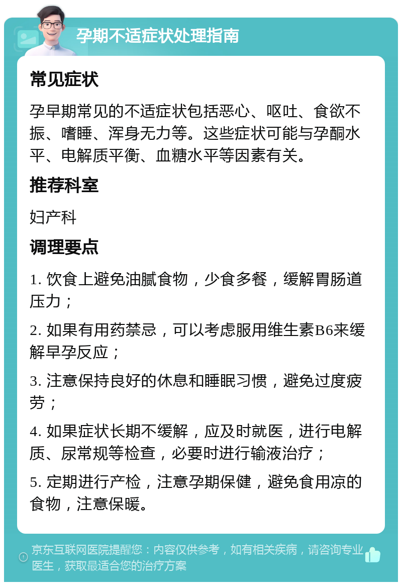 孕期不适症状处理指南 常见症状 孕早期常见的不适症状包括恶心、呕吐、食欲不振、嗜睡、浑身无力等。这些症状可能与孕酮水平、电解质平衡、血糖水平等因素有关。 推荐科室 妇产科 调理要点 1. 饮食上避免油腻食物，少食多餐，缓解胃肠道压力； 2. 如果有用药禁忌，可以考虑服用维生素B6来缓解早孕反应； 3. 注意保持良好的休息和睡眠习惯，避免过度疲劳； 4. 如果症状长期不缓解，应及时就医，进行电解质、尿常规等检查，必要时进行输液治疗； 5. 定期进行产检，注意孕期保健，避免食用凉的食物，注意保暖。