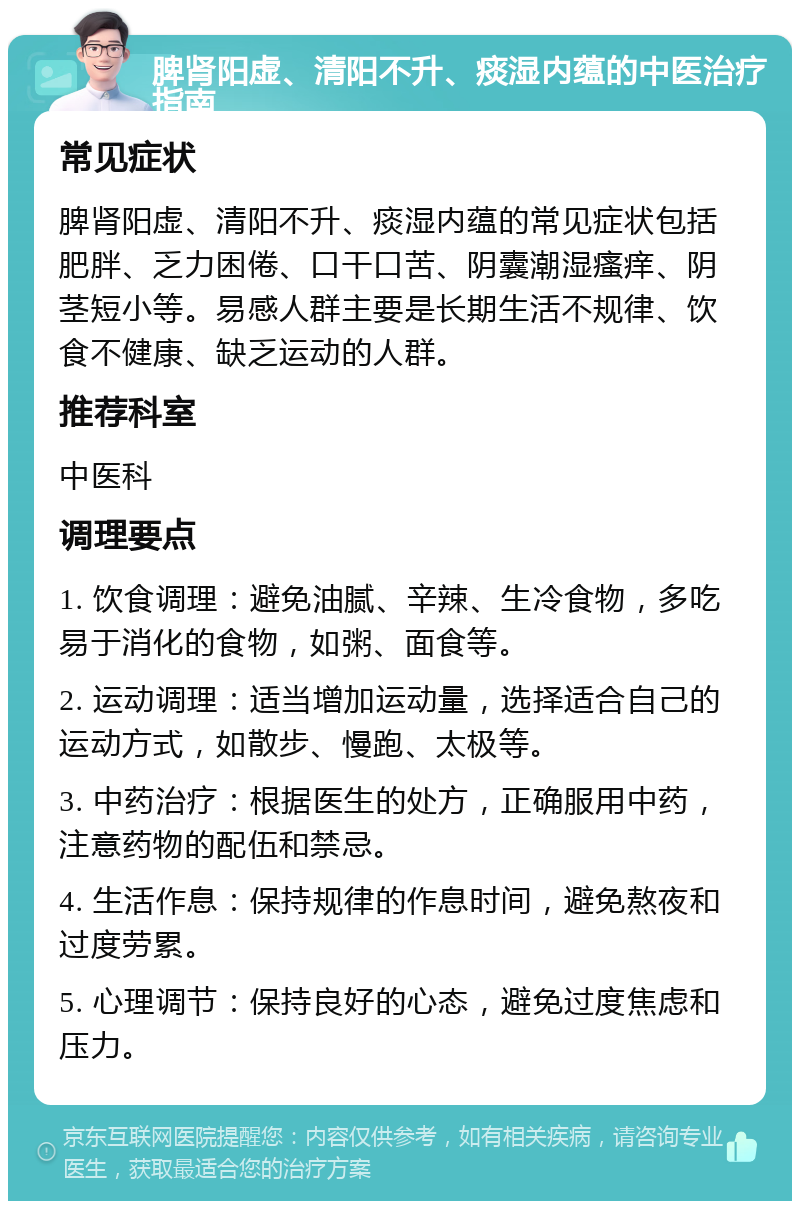 脾肾阳虚、清阳不升、痰湿内蕴的中医治疗指南 常见症状 脾肾阳虚、清阳不升、痰湿内蕴的常见症状包括肥胖、乏力困倦、口干口苦、阴囊潮湿瘙痒、阴茎短小等。易感人群主要是长期生活不规律、饮食不健康、缺乏运动的人群。 推荐科室 中医科 调理要点 1. 饮食调理：避免油腻、辛辣、生冷食物，多吃易于消化的食物，如粥、面食等。 2. 运动调理：适当增加运动量，选择适合自己的运动方式，如散步、慢跑、太极等。 3. 中药治疗：根据医生的处方，正确服用中药，注意药物的配伍和禁忌。 4. 生活作息：保持规律的作息时间，避免熬夜和过度劳累。 5. 心理调节：保持良好的心态，避免过度焦虑和压力。