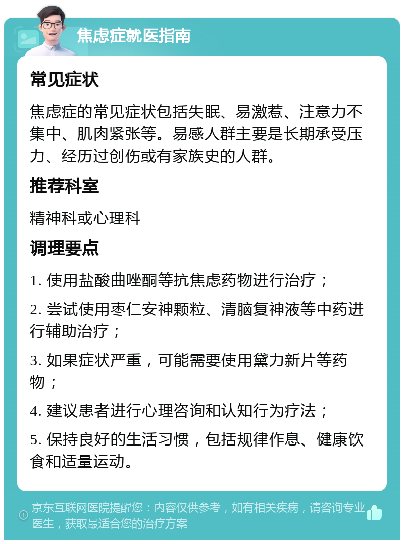 焦虑症就医指南 常见症状 焦虑症的常见症状包括失眠、易激惹、注意力不集中、肌肉紧张等。易感人群主要是长期承受压力、经历过创伤或有家族史的人群。 推荐科室 精神科或心理科 调理要点 1. 使用盐酸曲唑酮等抗焦虑药物进行治疗； 2. 尝试使用枣仁安神颗粒、清脑复神液等中药进行辅助治疗； 3. 如果症状严重，可能需要使用黛力新片等药物； 4. 建议患者进行心理咨询和认知行为疗法； 5. 保持良好的生活习惯，包括规律作息、健康饮食和适量运动。