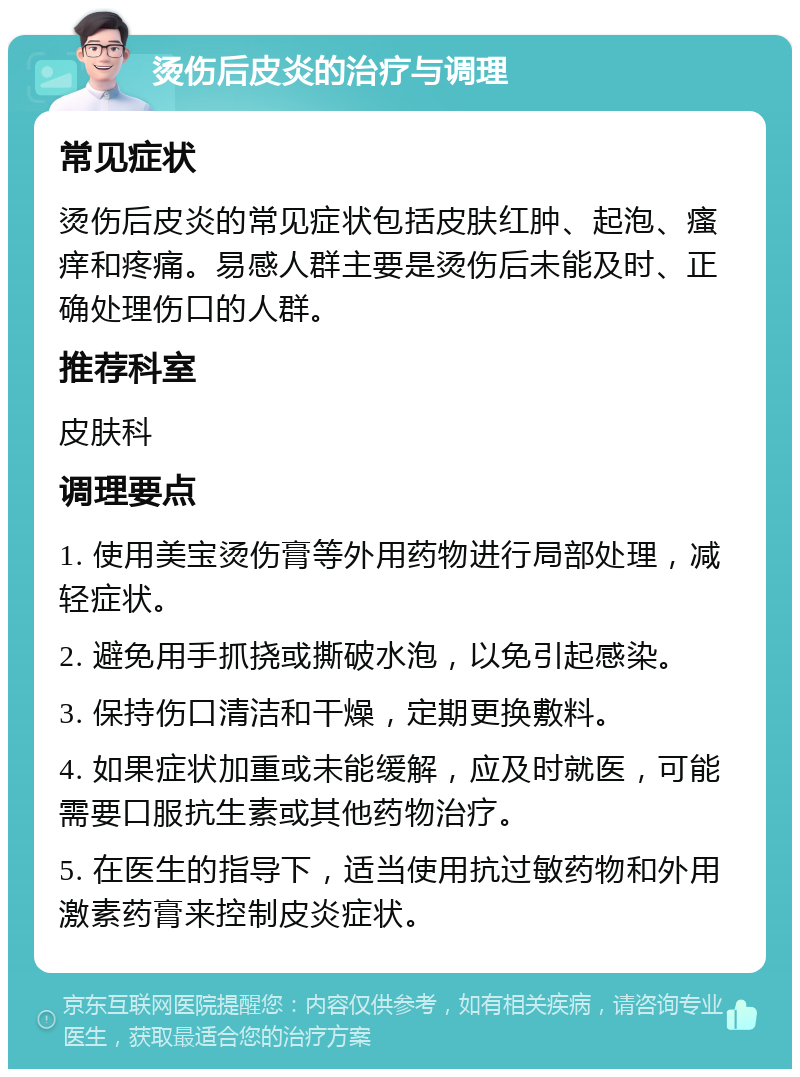 烫伤后皮炎的治疗与调理 常见症状 烫伤后皮炎的常见症状包括皮肤红肿、起泡、瘙痒和疼痛。易感人群主要是烫伤后未能及时、正确处理伤口的人群。 推荐科室 皮肤科 调理要点 1. 使用美宝烫伤膏等外用药物进行局部处理，减轻症状。 2. 避免用手抓挠或撕破水泡，以免引起感染。 3. 保持伤口清洁和干燥，定期更换敷料。 4. 如果症状加重或未能缓解，应及时就医，可能需要口服抗生素或其他药物治疗。 5. 在医生的指导下，适当使用抗过敏药物和外用激素药膏来控制皮炎症状。