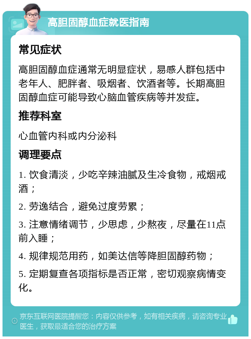 高胆固醇血症就医指南 常见症状 高胆固醇血症通常无明显症状，易感人群包括中老年人、肥胖者、吸烟者、饮酒者等。长期高胆固醇血症可能导致心脑血管疾病等并发症。 推荐科室 心血管内科或内分泌科 调理要点 1. 饮食清淡，少吃辛辣油腻及生冷食物，戒烟戒酒； 2. 劳逸结合，避免过度劳累； 3. 注意情绪调节，少思虑，少熬夜，尽量在11点前入睡； 4. 规律规范用药，如美达信等降胆固醇药物； 5. 定期复查各项指标是否正常，密切观察病情变化。