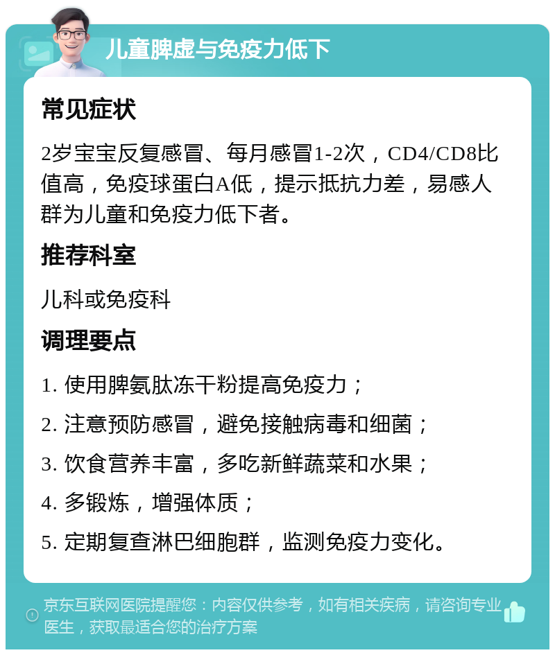 儿童脾虚与免疫力低下 常见症状 2岁宝宝反复感冒、每月感冒1-2次，CD4/CD8比值高，免疫球蛋白A低，提示抵抗力差，易感人群为儿童和免疫力低下者。 推荐科室 儿科或免疫科 调理要点 1. 使用脾氨肽冻干粉提高免疫力； 2. 注意预防感冒，避免接触病毒和细菌； 3. 饮食营养丰富，多吃新鲜蔬菜和水果； 4. 多锻炼，增强体质； 5. 定期复查淋巴细胞群，监测免疫力变化。