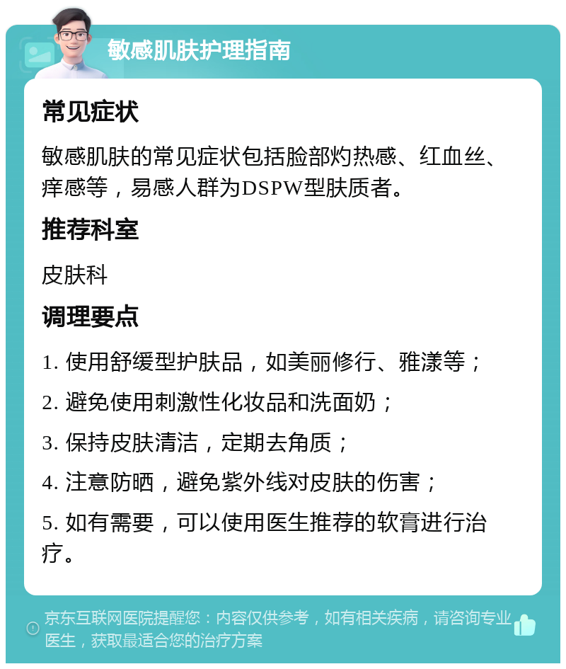 敏感肌肤护理指南 常见症状 敏感肌肤的常见症状包括脸部灼热感、红血丝、痒感等，易感人群为DSPW型肤质者。 推荐科室 皮肤科 调理要点 1. 使用舒缓型护肤品，如美丽修行、雅漾等； 2. 避免使用刺激性化妆品和洗面奶； 3. 保持皮肤清洁，定期去角质； 4. 注意防晒，避免紫外线对皮肤的伤害； 5. 如有需要，可以使用医生推荐的软膏进行治疗。