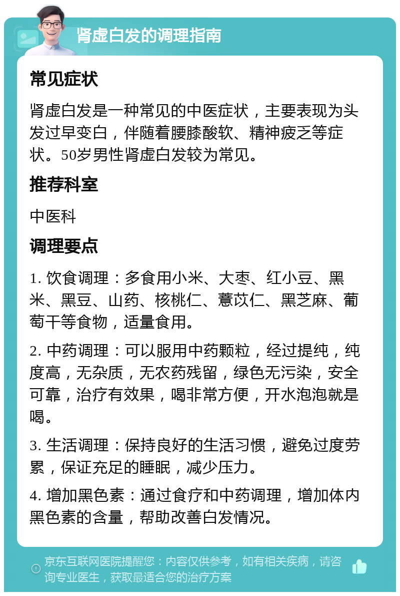 肾虚白发的调理指南 常见症状 肾虚白发是一种常见的中医症状，主要表现为头发过早变白，伴随着腰膝酸软、精神疲乏等症状。50岁男性肾虚白发较为常见。 推荐科室 中医科 调理要点 1. 饮食调理：多食用小米、大枣、红小豆、黑米、黑豆、山药、核桃仁、薏苡仁、黑芝麻、葡萄干等食物，适量食用。 2. 中药调理：可以服用中药颗粒，经过提纯，纯度高，无杂质，无农药残留，绿色无污染，安全可靠，治疗有效果，喝非常方便，开水泡泡就是喝。 3. 生活调理：保持良好的生活习惯，避免过度劳累，保证充足的睡眠，减少压力。 4. 增加黑色素：通过食疗和中药调理，增加体内黑色素的含量，帮助改善白发情况。