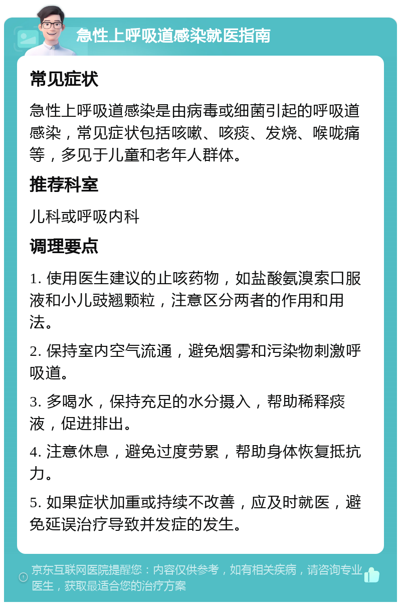 急性上呼吸道感染就医指南 常见症状 急性上呼吸道感染是由病毒或细菌引起的呼吸道感染，常见症状包括咳嗽、咳痰、发烧、喉咙痛等，多见于儿童和老年人群体。 推荐科室 儿科或呼吸内科 调理要点 1. 使用医生建议的止咳药物，如盐酸氨溴索口服液和小儿豉翘颗粒，注意区分两者的作用和用法。 2. 保持室内空气流通，避免烟雾和污染物刺激呼吸道。 3. 多喝水，保持充足的水分摄入，帮助稀释痰液，促进排出。 4. 注意休息，避免过度劳累，帮助身体恢复抵抗力。 5. 如果症状加重或持续不改善，应及时就医，避免延误治疗导致并发症的发生。