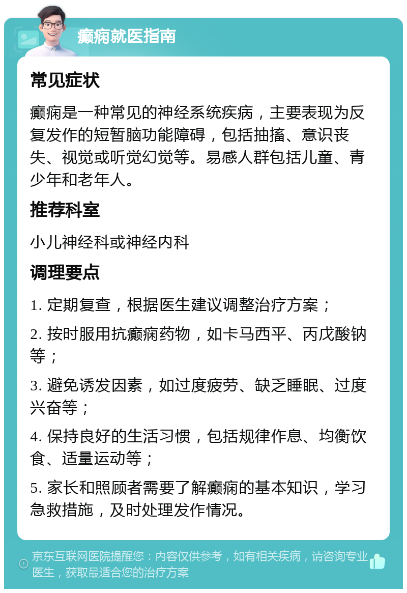 癫痫就医指南 常见症状 癫痫是一种常见的神经系统疾病，主要表现为反复发作的短暂脑功能障碍，包括抽搐、意识丧失、视觉或听觉幻觉等。易感人群包括儿童、青少年和老年人。 推荐科室 小儿神经科或神经内科 调理要点 1. 定期复查，根据医生建议调整治疗方案； 2. 按时服用抗癫痫药物，如卡马西平、丙戊酸钠等； 3. 避免诱发因素，如过度疲劳、缺乏睡眠、过度兴奋等； 4. 保持良好的生活习惯，包括规律作息、均衡饮食、适量运动等； 5. 家长和照顾者需要了解癫痫的基本知识，学习急救措施，及时处理发作情况。