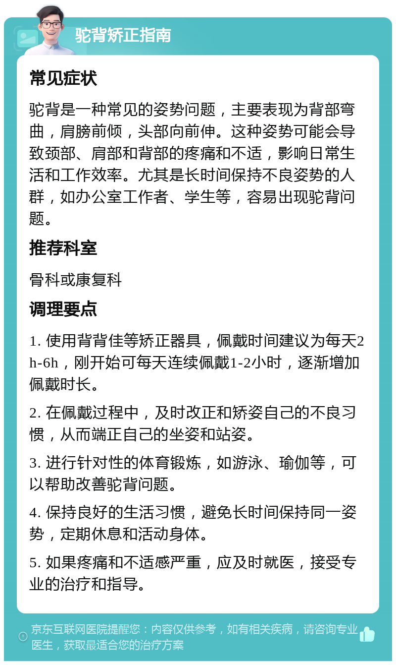 驼背矫正指南 常见症状 驼背是一种常见的姿势问题，主要表现为背部弯曲，肩膀前倾，头部向前伸。这种姿势可能会导致颈部、肩部和背部的疼痛和不适，影响日常生活和工作效率。尤其是长时间保持不良姿势的人群，如办公室工作者、学生等，容易出现驼背问题。 推荐科室 骨科或康复科 调理要点 1. 使用背背佳等矫正器具，佩戴时间建议为每天2h-6h，刚开始可每天连续佩戴1-2小时，逐渐增加佩戴时长。 2. 在佩戴过程中，及时改正和矫姿自己的不良习惯，从而端正自己的坐姿和站姿。 3. 进行针对性的体育锻炼，如游泳、瑜伽等，可以帮助改善驼背问题。 4. 保持良好的生活习惯，避免长时间保持同一姿势，定期休息和活动身体。 5. 如果疼痛和不适感严重，应及时就医，接受专业的治疗和指导。