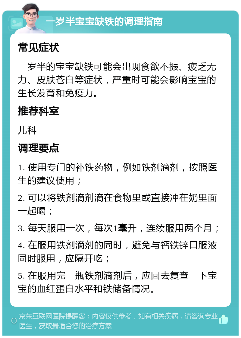 一岁半宝宝缺铁的调理指南 常见症状 一岁半的宝宝缺铁可能会出现食欲不振、疲乏无力、皮肤苍白等症状，严重时可能会影响宝宝的生长发育和免疫力。 推荐科室 儿科 调理要点 1. 使用专门的补铁药物，例如铁剂滴剂，按照医生的建议使用； 2. 可以将铁剂滴剂滴在食物里或直接冲在奶里面一起喝； 3. 每天服用一次，每次1毫升，连续服用两个月； 4. 在服用铁剂滴剂的同时，避免与钙铁锌口服液同时服用，应隔开吃； 5. 在服用完一瓶铁剂滴剂后，应回去复查一下宝宝的血红蛋白水平和铁储备情况。