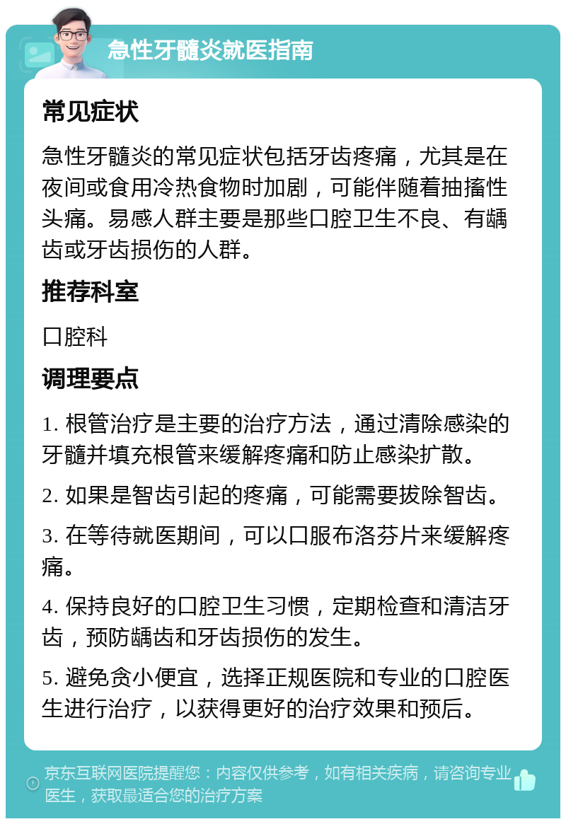 急性牙髓炎就医指南 常见症状 急性牙髓炎的常见症状包括牙齿疼痛，尤其是在夜间或食用冷热食物时加剧，可能伴随着抽搐性头痛。易感人群主要是那些口腔卫生不良、有龋齿或牙齿损伤的人群。 推荐科室 口腔科 调理要点 1. 根管治疗是主要的治疗方法，通过清除感染的牙髓并填充根管来缓解疼痛和防止感染扩散。 2. 如果是智齿引起的疼痛，可能需要拔除智齿。 3. 在等待就医期间，可以口服布洛芬片来缓解疼痛。 4. 保持良好的口腔卫生习惯，定期检查和清洁牙齿，预防龋齿和牙齿损伤的发生。 5. 避免贪小便宜，选择正规医院和专业的口腔医生进行治疗，以获得更好的治疗效果和预后。