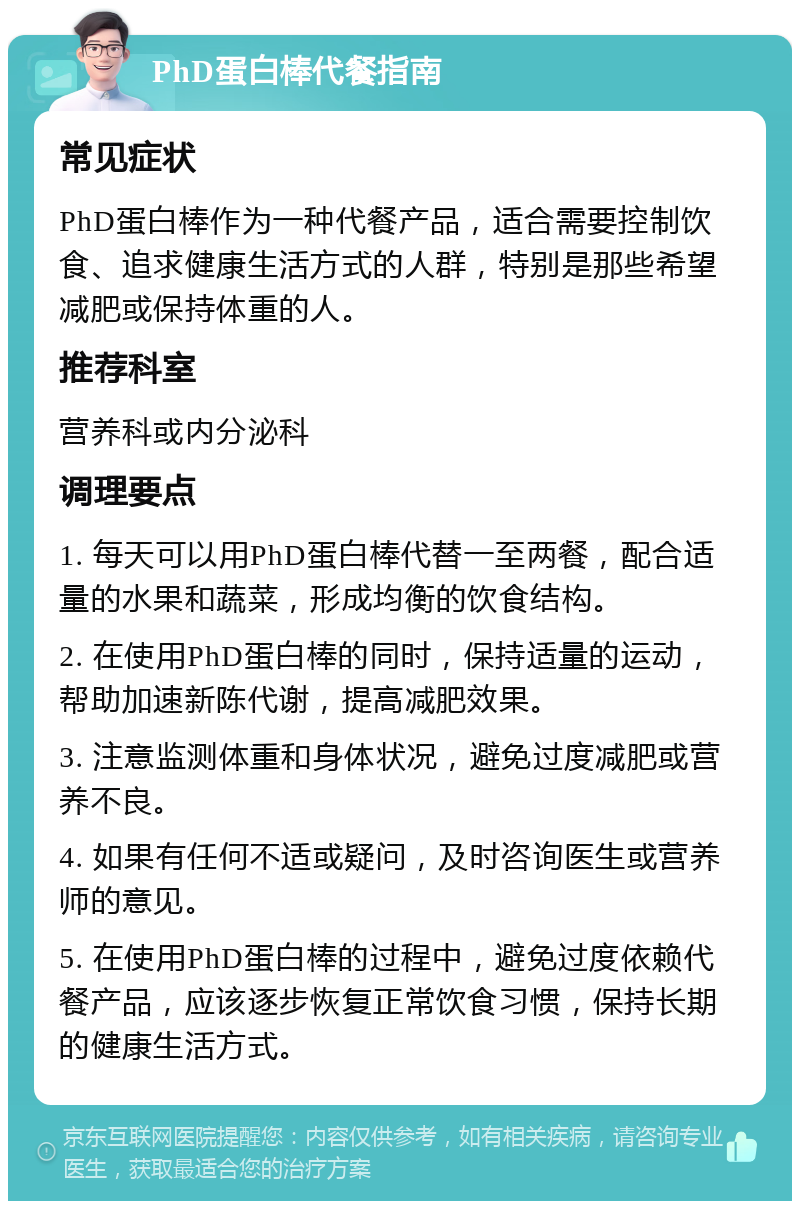 PhD蛋白棒代餐指南 常见症状 PhD蛋白棒作为一种代餐产品，适合需要控制饮食、追求健康生活方式的人群，特别是那些希望减肥或保持体重的人。 推荐科室 营养科或内分泌科 调理要点 1. 每天可以用PhD蛋白棒代替一至两餐，配合适量的水果和蔬菜，形成均衡的饮食结构。 2. 在使用PhD蛋白棒的同时，保持适量的运动，帮助加速新陈代谢，提高减肥效果。 3. 注意监测体重和身体状况，避免过度减肥或营养不良。 4. 如果有任何不适或疑问，及时咨询医生或营养师的意见。 5. 在使用PhD蛋白棒的过程中，避免过度依赖代餐产品，应该逐步恢复正常饮食习惯，保持长期的健康生活方式。