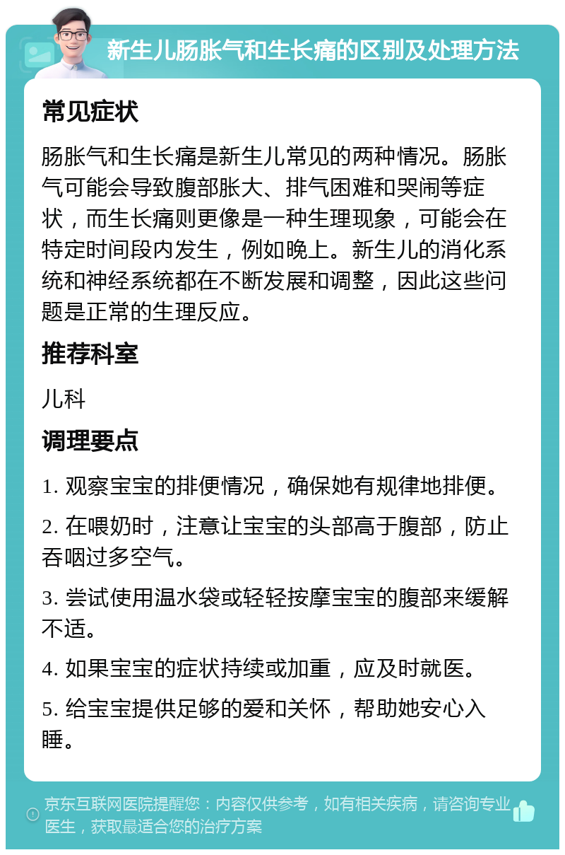 新生儿肠胀气和生长痛的区别及处理方法 常见症状 肠胀气和生长痛是新生儿常见的两种情况。肠胀气可能会导致腹部胀大、排气困难和哭闹等症状，而生长痛则更像是一种生理现象，可能会在特定时间段内发生，例如晚上。新生儿的消化系统和神经系统都在不断发展和调整，因此这些问题是正常的生理反应。 推荐科室 儿科 调理要点 1. 观察宝宝的排便情况，确保她有规律地排便。 2. 在喂奶时，注意让宝宝的头部高于腹部，防止吞咽过多空气。 3. 尝试使用温水袋或轻轻按摩宝宝的腹部来缓解不适。 4. 如果宝宝的症状持续或加重，应及时就医。 5. 给宝宝提供足够的爱和关怀，帮助她安心入睡。