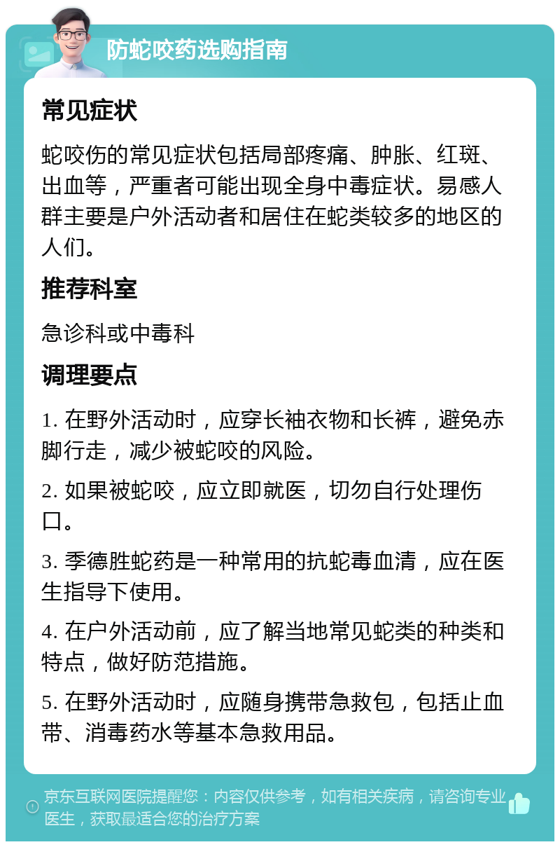 防蛇咬药选购指南 常见症状 蛇咬伤的常见症状包括局部疼痛、肿胀、红斑、出血等，严重者可能出现全身中毒症状。易感人群主要是户外活动者和居住在蛇类较多的地区的人们。 推荐科室 急诊科或中毒科 调理要点 1. 在野外活动时，应穿长袖衣物和长裤，避免赤脚行走，减少被蛇咬的风险。 2. 如果被蛇咬，应立即就医，切勿自行处理伤口。 3. 季德胜蛇药是一种常用的抗蛇毒血清，应在医生指导下使用。 4. 在户外活动前，应了解当地常见蛇类的种类和特点，做好防范措施。 5. 在野外活动时，应随身携带急救包，包括止血带、消毒药水等基本急救用品。